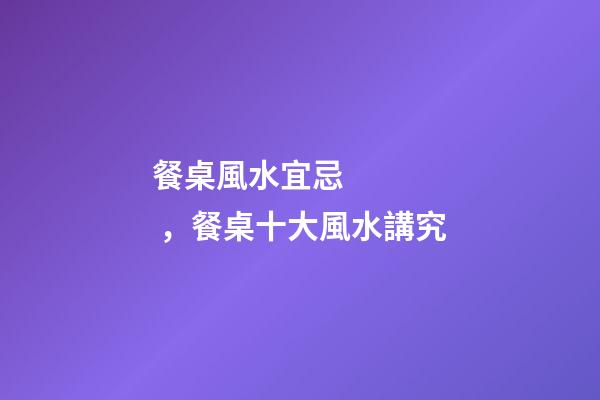 餐桌風水宜忌，餐桌十大風水講究